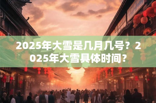 2025年大雪是几月几号？2025年大雪具体时间？