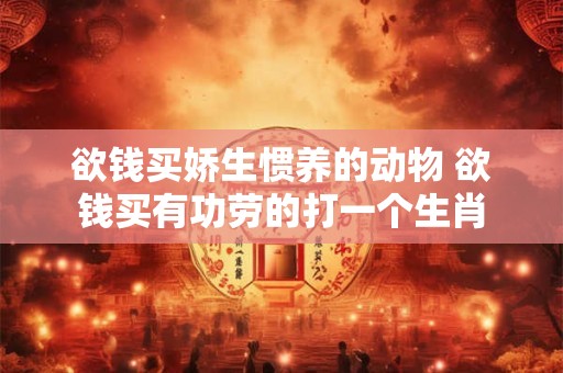欲钱买娇生惯养的动物 欲钱买有功劳的打一个生肖