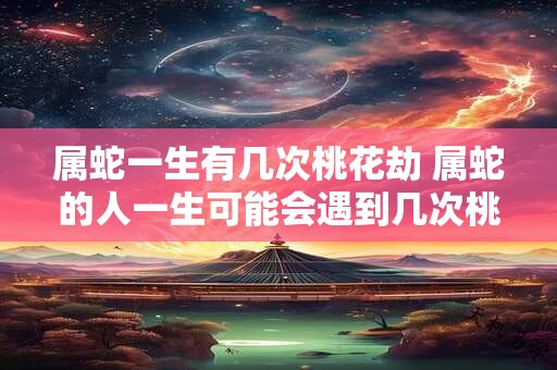属蛇一生有几次桃花劫 属蛇的人一生可能会遇到几次桃花劫 属蛇一生有几次桃花劫 属蛇的人一生可能会遇到几次桃花劫