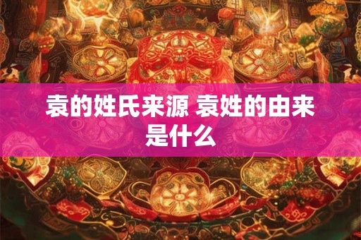 袁的姓氏来源 袁姓的由来是什么