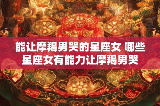 能让摩羯男哭的星座女 哪些星座女有能力让摩羯男哭