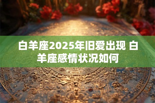白羊座2025年旧爱出现 白羊座感情状况如何
