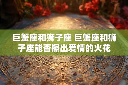 巨蟹座和狮子座 巨蟹座和狮子座能否擦出爱情的火花