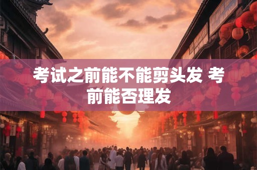 考试之前能不能剪头发 考前能否理发