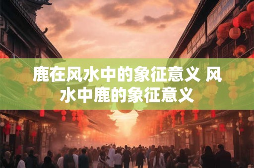 鹿在风水中的象征意义 风水中鹿的象征意义