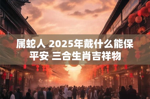 属蛇人 2025年戴什么能保平安 三合生肖吉祥物