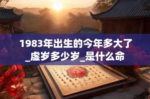 1983年出生的今年多大了_虚岁多少岁_是什么命