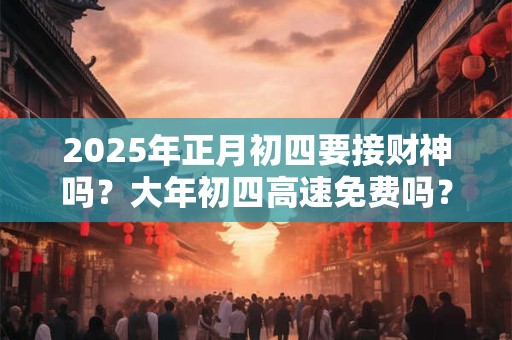2025年正月初四要接财神吗？大年初四高速免费吗？