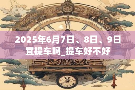 2025年6月7日、8日、9日宜提车吗_提车好不好
