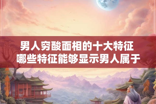 男人穷酸面相的十大特征 哪些特征能够显示男人属于穷酸面相