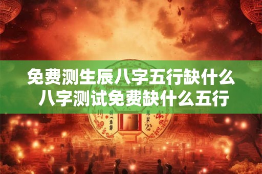 免费测生辰八字五行缺什么 八字测试免费缺什么五行
