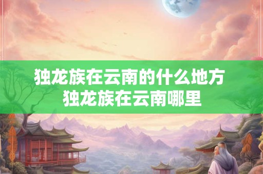 独龙族在云南的什么地方 独龙族在云南哪里