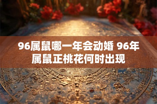 96属鼠哪一年会动婚 96年属鼠正桃花何时出现 96属鼠哪一年会动婚 96年属鼠正桃花何时出现