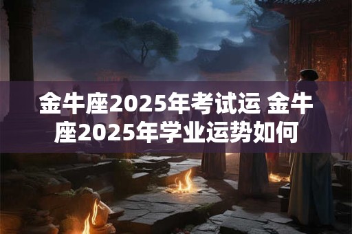 金牛座2025年考试运 金牛座2025年学业运势如何