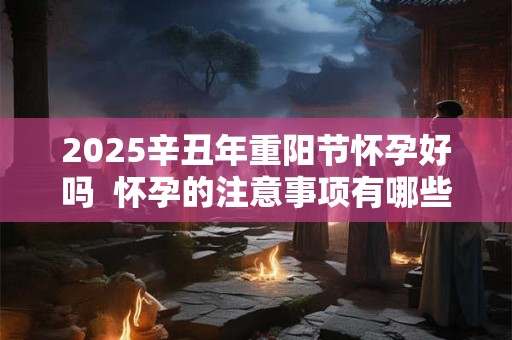 2025辛丑年重阳节怀孕好吗  怀孕的注意事项有哪些
