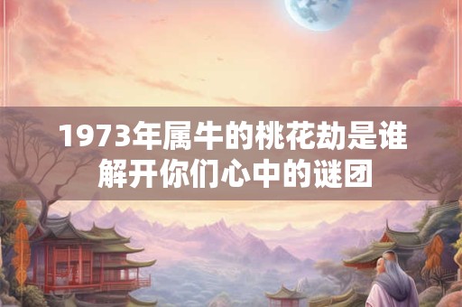 1973年属牛的桃花劫是谁 解开你们心中的谜团