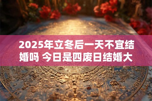 2025年立冬后一天不宜结婚吗 今日是四废日结婚大事勿用
