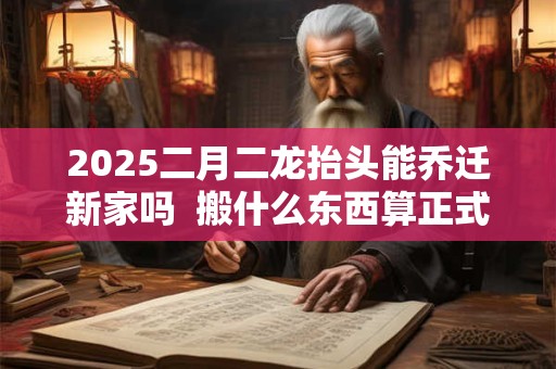2025二月二龙抬头能乔迁新家吗  搬什么东西算正式搬家