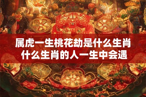 属虎一生桃花劫是什么生肖 什么生肖的人一生中会遇到桃花劫属虎的是否其中之一