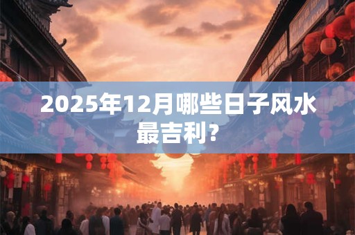 2025年12月哪些日子风水最吉利? 2025年12月哪些日子风水最吉利?
