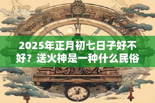 2025年正月初七日子好不好？送火神是一种什么民俗？