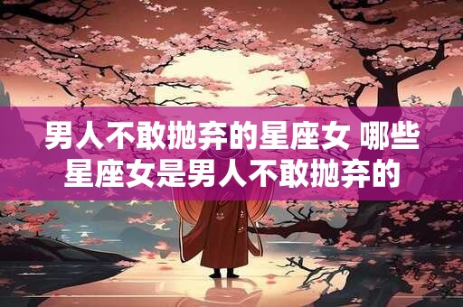 男人不敢抛弃的星座女 哪些星座女是男人不敢抛弃的 男人不敢抛弃的星座女 哪些星座女是男人不敢抛弃的