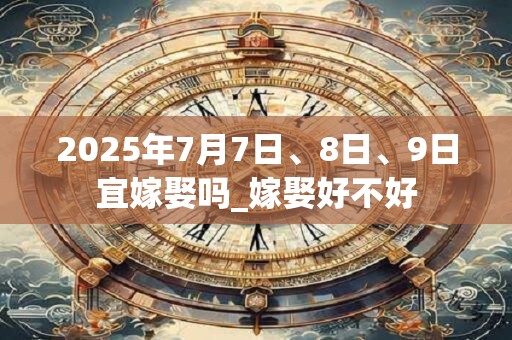2025年7月7日、8日、9日宜嫁娶吗_嫁娶好不好