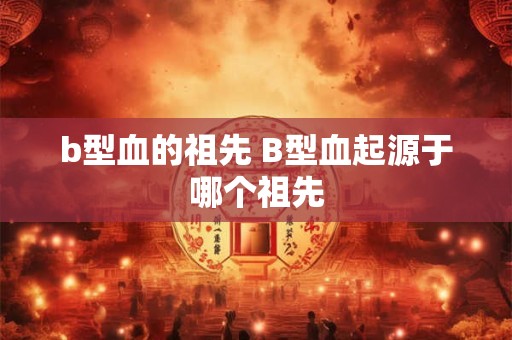 b型血的祖先 B型血起源于哪个祖先