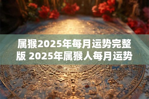 属猴2025年每月运势完整版 2025年属猴人每月运势如何