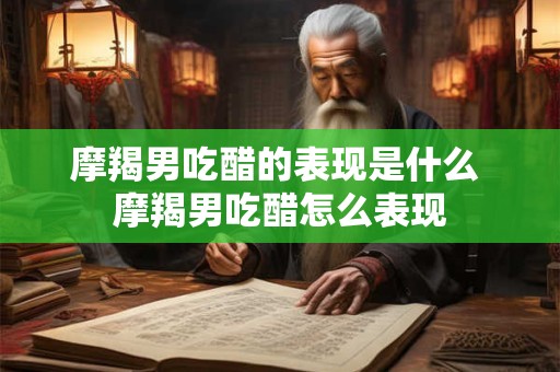 摩羯男吃醋的表现是什么 摩羯男吃醋怎么表现