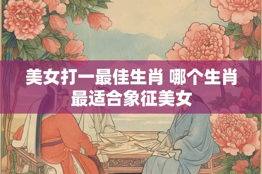 美女打一最佳生肖 哪个生肖最适合象征美女