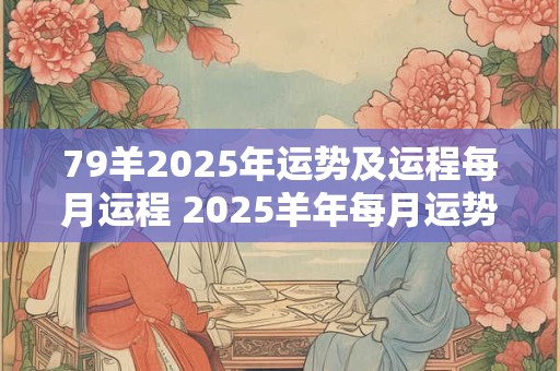 79羊2025年运势及运程每月运程 2025羊年每月运势如何