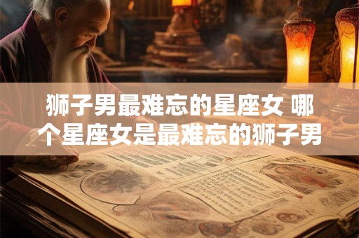 狮子男最难忘的星座女 哪个星座女是最难忘的狮子男的对象