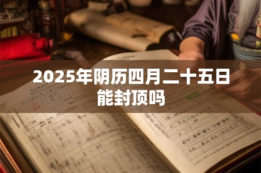 2025年阴历四月二十五日能封顶吗