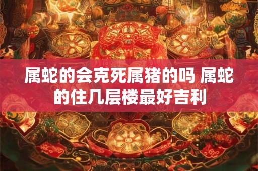 属蛇的会克死属猪的吗 属蛇的住几层楼最好吉利