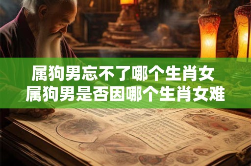 属狗男忘不了哪个生肖女 属狗男是否因哪个生肖女难以忘怀