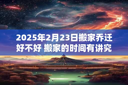 2025年2月23日搬家乔迁好不好 搬家的时间有讲究吗