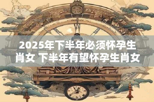 2025年下半年必须怀孕生肖女 下半年有望怀孕生肖女人