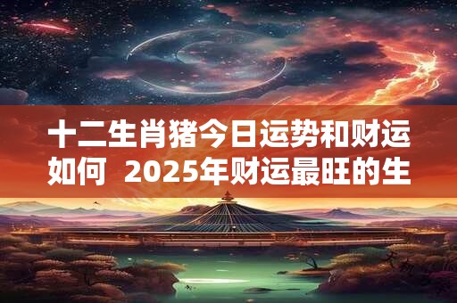 十二生肖猪今日运势和财运如何  2025年财运最旺的生肖