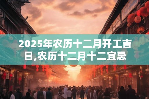 2025年农历十二月开工吉日,农历十二月十二宜忌 2025年农历十二月开工吉日,农历十二月十二宜忌