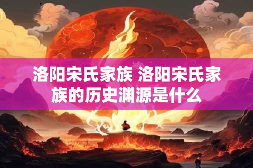 洛阳宋氏家族 洛阳宋氏家族的历史渊源是什么