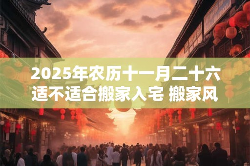 2025年农历十一月二十六适不适合搬家入宅 搬家风水禁忌