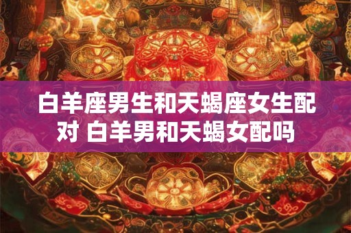 白羊座男生和天蝎座女生配对 白羊男和天蝎女配吗