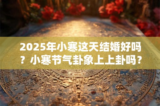 2025年小寒这天结婚好吗？小寒节气卦象上上卦吗？