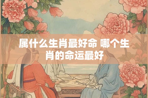 属什么生肖最好命 哪个生肖的命运最好