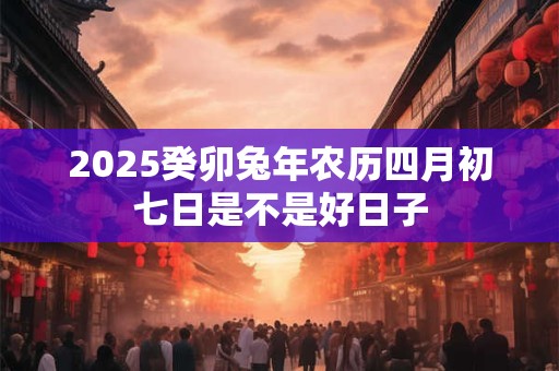 2025癸卯兔年农历四月初七日是不是好日子