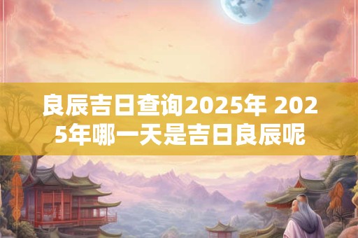良辰吉日查询2026年 2026年哪一天是吉日良辰呢
