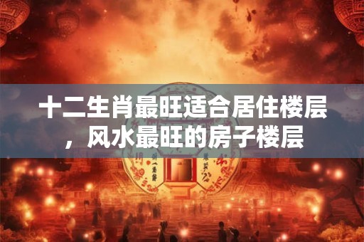 十二生肖最旺适合居住楼层，风水最旺的房子楼层