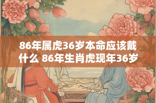 86年属虎36岁本命应该戴什么 86年生肖虎现年36岁应该佩戴什么