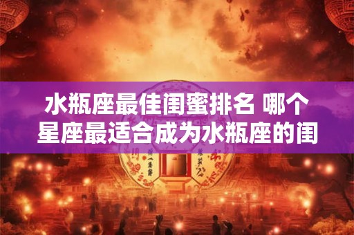 水瓶座最佳闺蜜排名 哪个星座最适合成为水瓶座的闺蜜排名